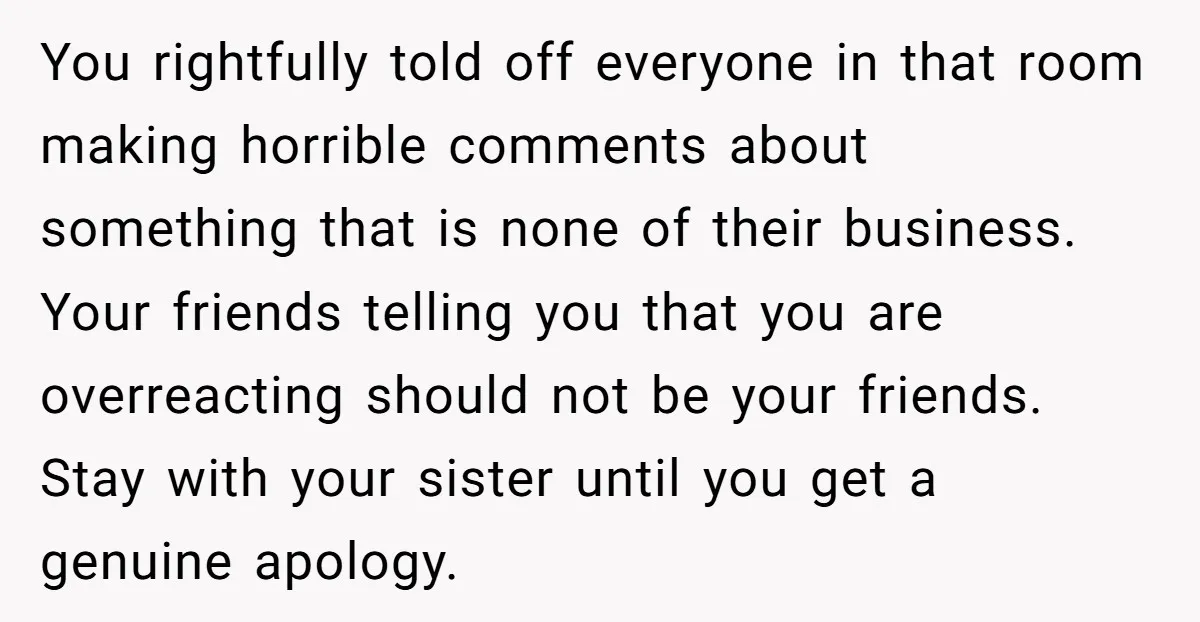 You rightfully told off everyone in that room making horrible comments about something that is none of their business. Your friends telling you that you are overreacting should not be...