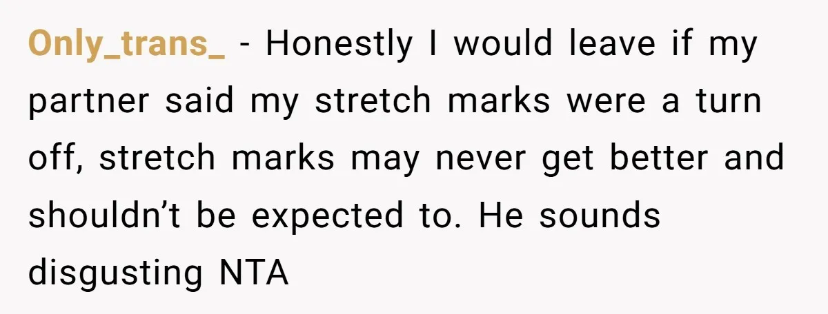 Only_trans_ − Honestly I would leave if my partner said my stretch marks were a turn off, stretch marks may never get better and shouldn’t be expected to. He sounds...