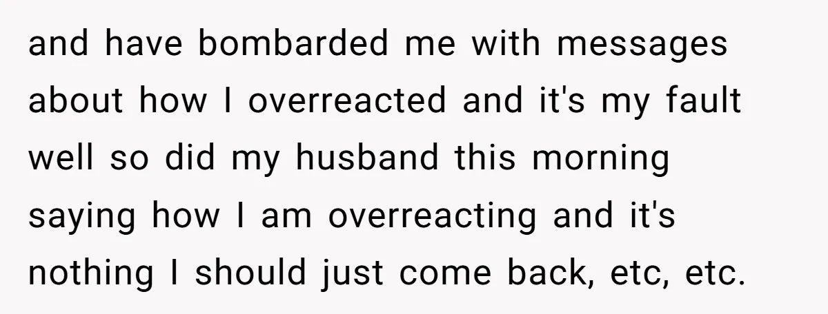 and have bombarded me with messages about how I overreacted and it's my fault well so did my husband this morning saying how I am overreacting and it's nothing I...
