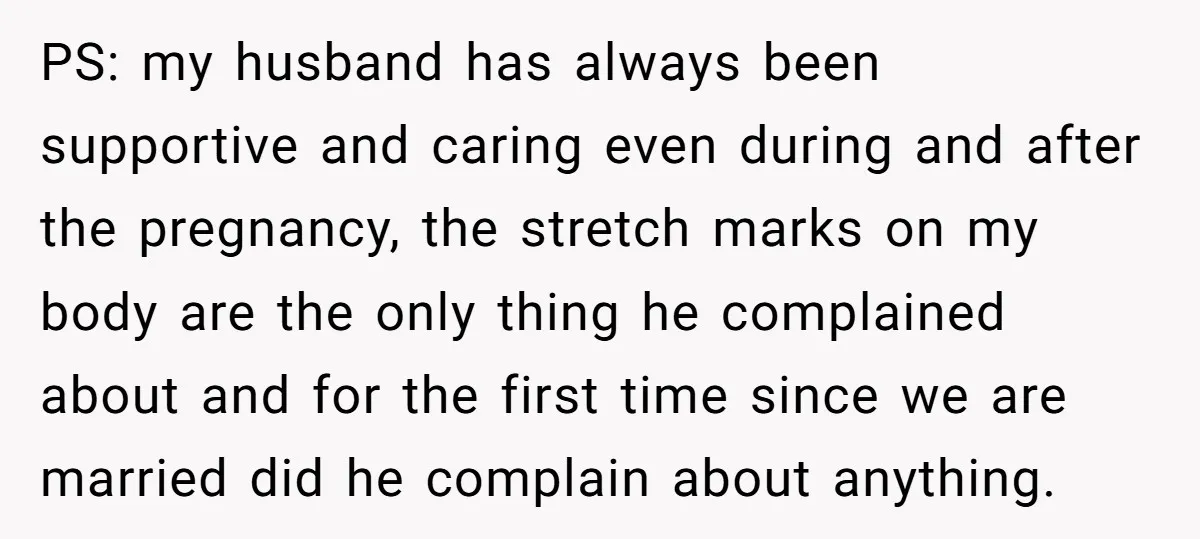 PS: my husband has always been supportive and caring even during and after the pregnancy, the stretch marks on my body are the only thing he complained about and for...
