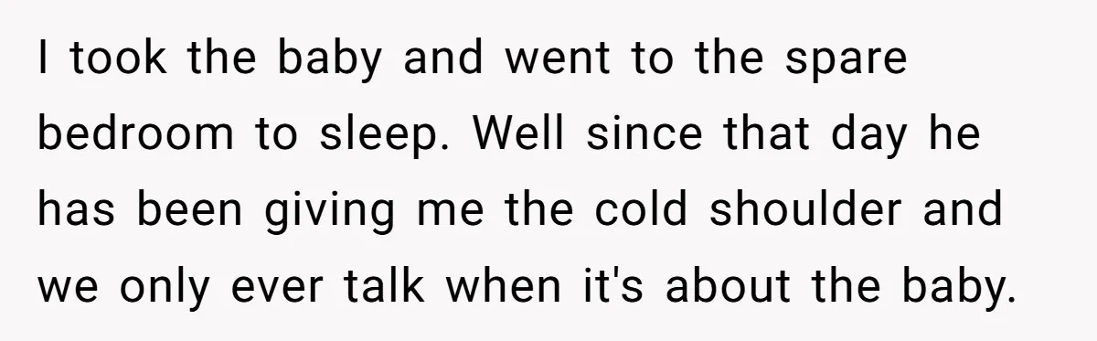 I took the baby and went to the spare bedroom to sleep. Well since that day he has been giving me the cold shoulder and we only ever talk when...