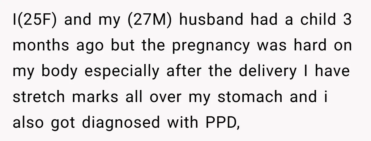 I(25F) and my (27M) husband had a child 3 months ago but the pregnancy was hard on my body especially after the delivery I have stretch marks all over my...