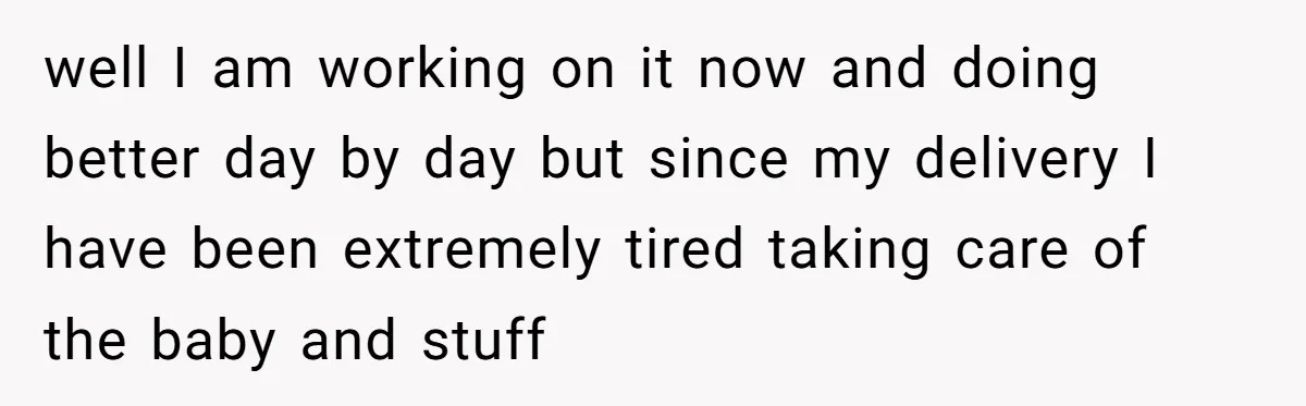 well I am working on it now and doing better day by day but since my delivery I have been extremely tired taking care of the baby and stuff