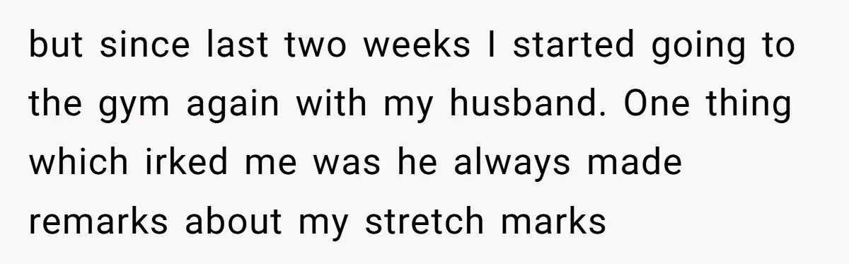 but since last two weeks I started going to the gym again with my husband. One thing which irked me was he always made remarks about my stretch marks