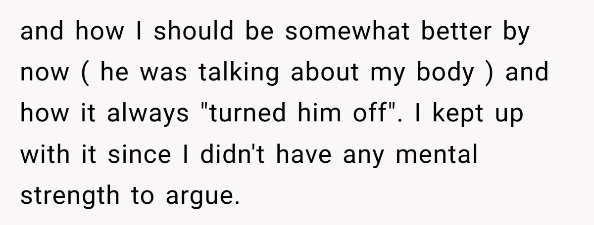 and how I should be somewhat better by now ( he was talking about my body ) and how it always "turned him off". I kept up with it since...