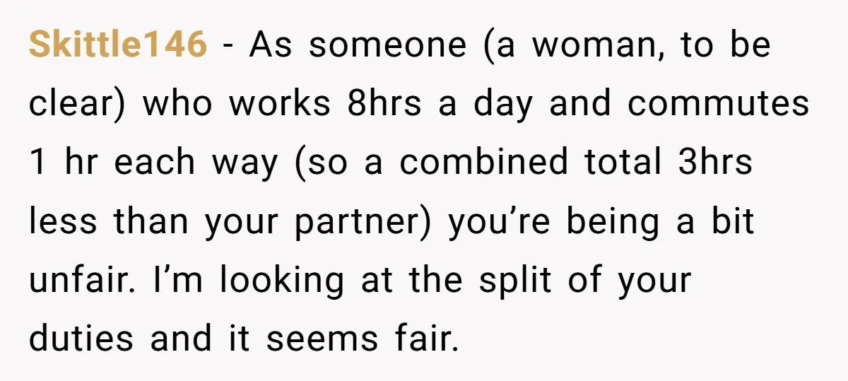 Skittle146 - As someone (a woman, to be clear) who works 8hrs a day and commutes 1 hr each way (so a combined total 3hrs less than your partner) you’re...