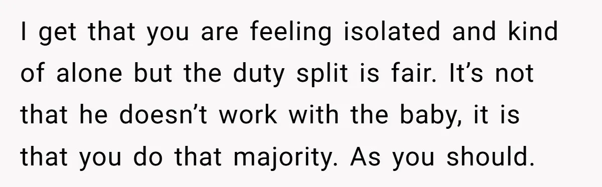 I get that you are feeling isolated and kind of alone but the duty split is fair. It’s not that he doesn’t work with the baby, it is that you...