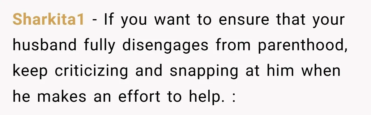 Sharkita1 - If you want to ensure that your husband fully disengages from parenthood, keep criticizing and snapping at him when he makes an effort to help. :