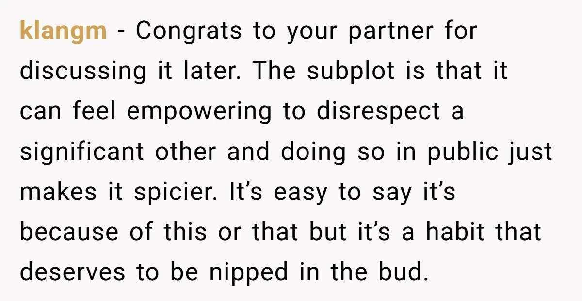 klangm - Congrats to your partner for discussing it later. The subplot is that it can feel empowering to disrespect a significant other and doing so in public just makes...