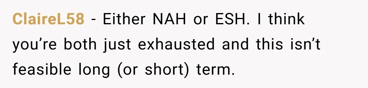 ClaireL58 - Either NAH or ESH. I think you’re both just exhausted and this isn’t feasible long (or short) term.