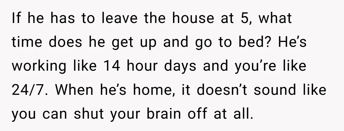 If he has to leave the house at 5, what time does he get up and go to bed? He’s working like 14 hour days and you’re like 24/7. When...