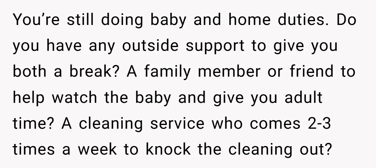 You’re still doing baby and home duties. Do you have any outside support to give you both a break? A family member or friend to help watch the baby and...