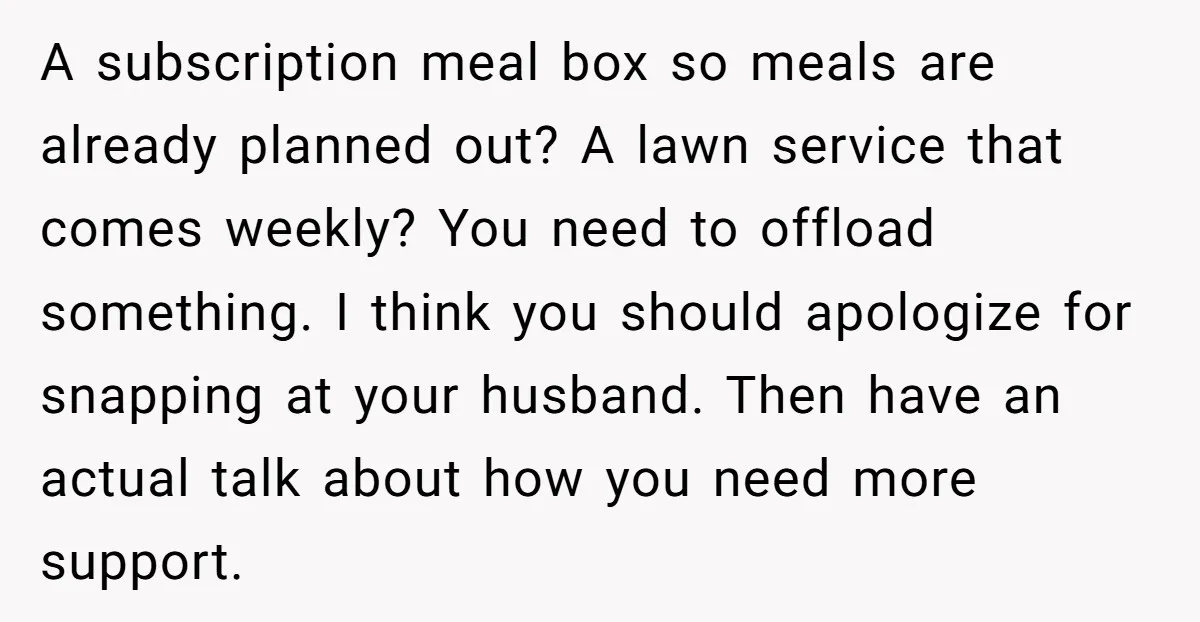 A subscription meal box so meals are already planned out? A lawn service that comes weekly? You need to offload something. I think you should apologize for snapping at your...