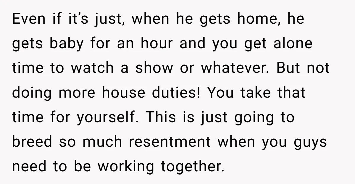 Even if it’s just, when he gets home, he gets baby for an hour and you get alone time to watch a show or whatever. But not doing more house...