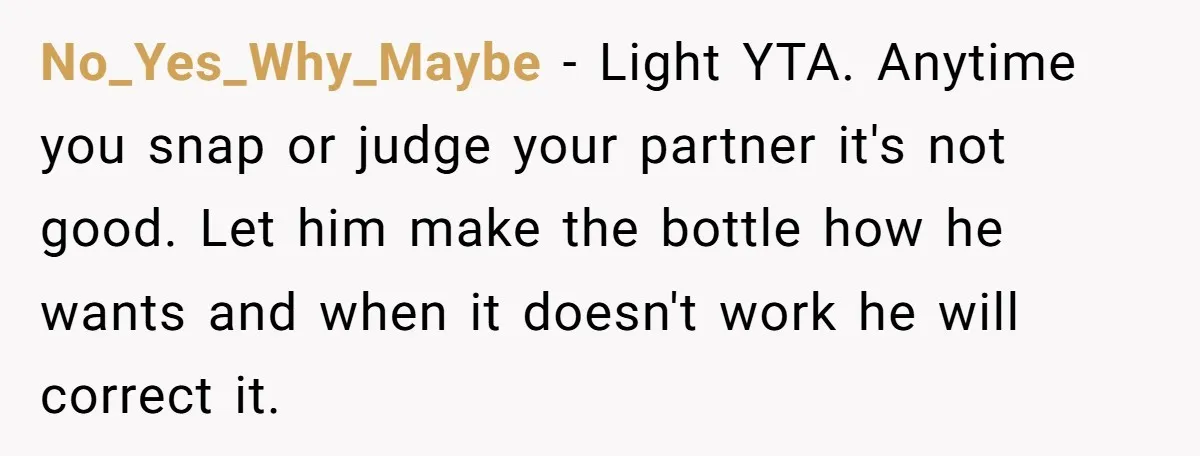 No_Yes_Why_Maybe - Light YTA. Anytime you snap or judge your partner it's not good. Let him make the bottle how he wants and when it doesn't work he will correct...