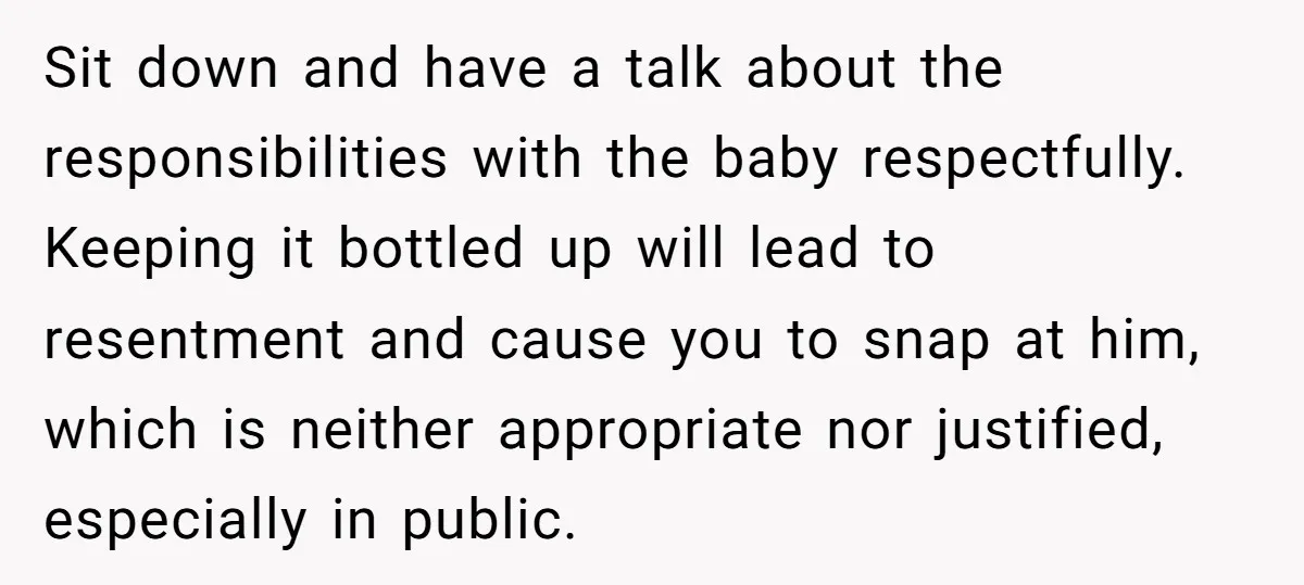 Sit down and have a talk about the responsibilities with the baby respectfully. Keeping it bottled up will lead to resentment and cause you to snap at him, which is...