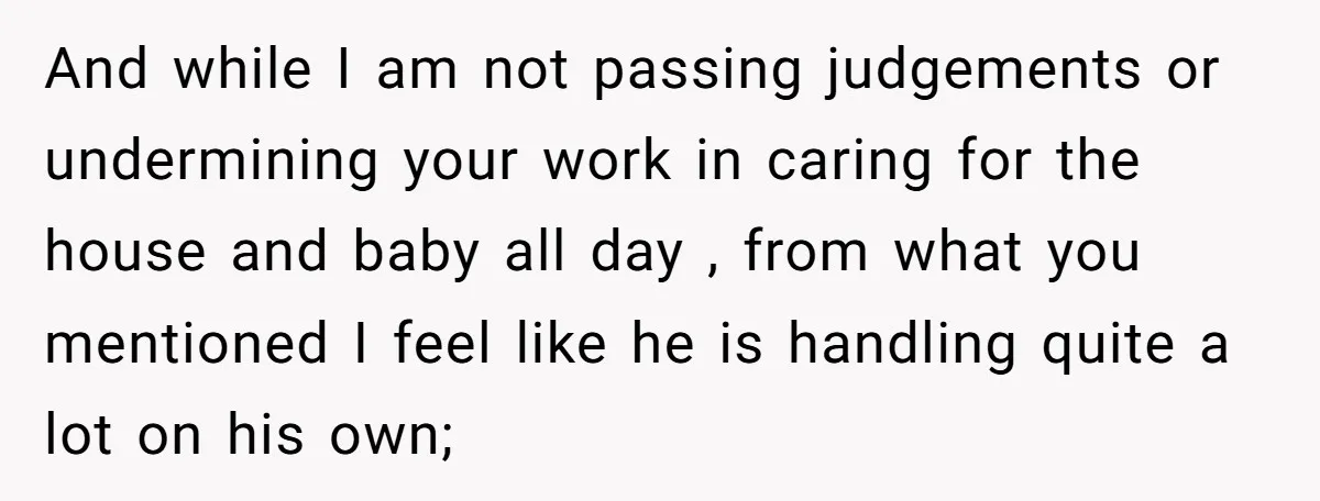 And while I am not passing judgements or undermining your work in caring for the house and baby all day , from what you mentioned I feel like he is...