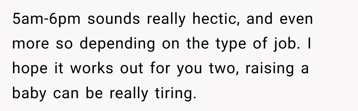 5am-6pm sounds really hectic, and even more so depending on the type of job. I hope it works out for you two, raising a baby can be really tiring.