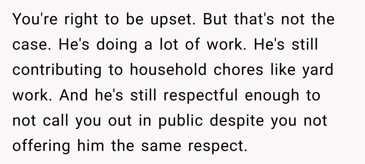 You're right to be upset. But that's not the case. He's doing a lot of work. He's still contributing to household chores like yard work. And he's still respectful enough...