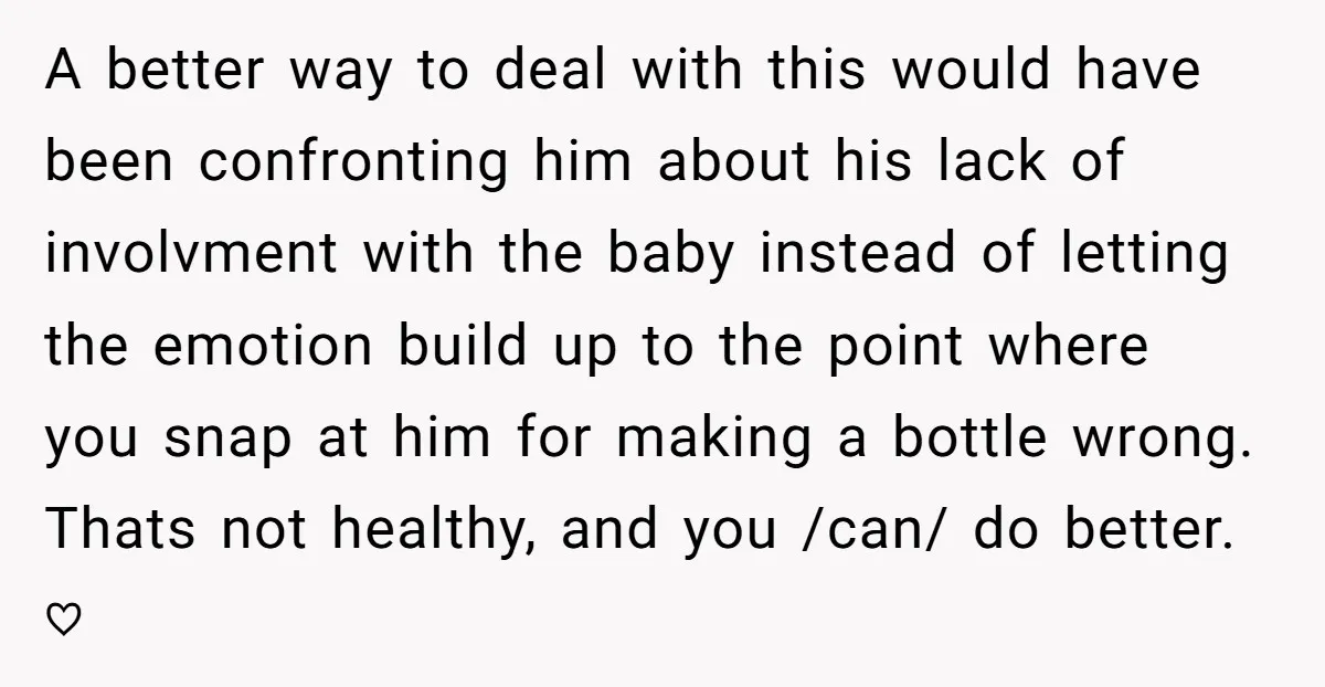 A better way to deal with this would have been confronting him about his lack of involvment with the baby instead of letting the emotion build up to the point...