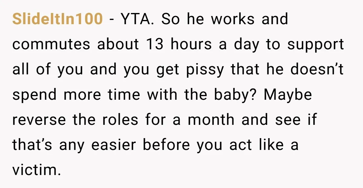 SlideItIn100 - YTA. So he works and commutes about 13 hours a day to support all of you and you get pissy that he doesn’t spend more time with the...