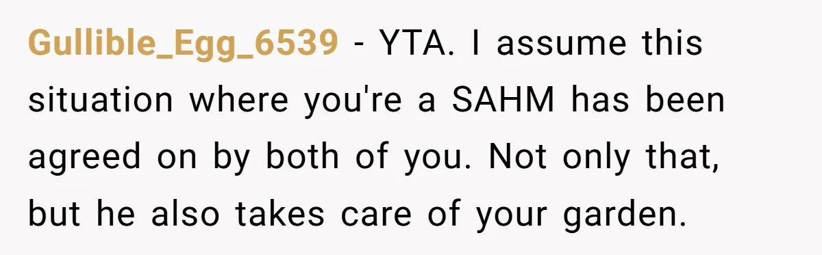 Gullible_Egg_6539 - YTA. I assume this situation where you're a SAHM has been agreed on by both of you. Not only that, but he also takes care of your garden.