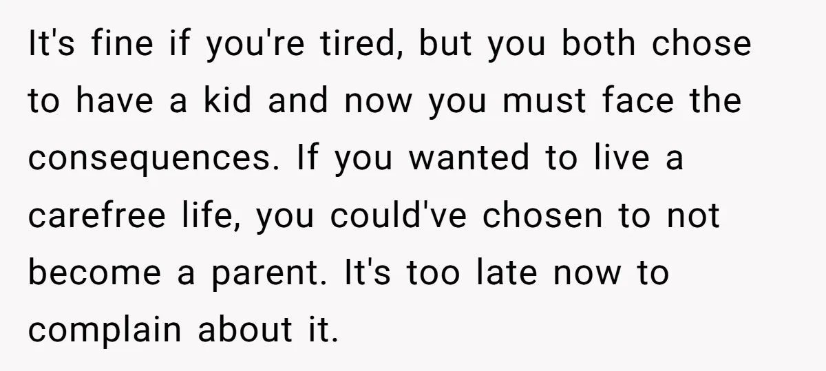 It's fine if you're tired, but you both chose to have a kid and now you must face the consequences. If you wanted to live a carefree life, you could've...