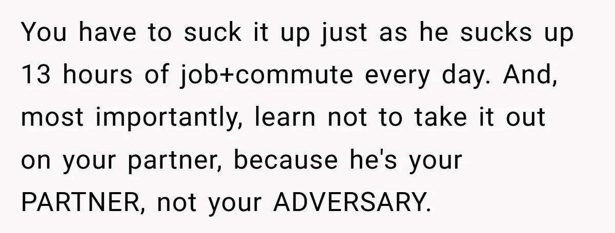 You have to suck it up just as he sucks up 13 hours of job+commute every day. And, most importantly, learn not to take it out on your partner, because...