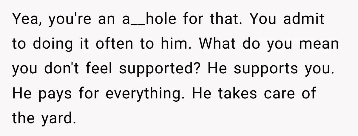 Yea, you're an a__hole for that. You admit to doing it often to him. What do you mean you don't feel supported? He supports you. He pays for everything. He...