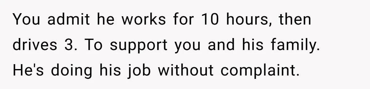 You admit he works for 10 hours, then drives 3. To support you and his family. He's doing his job without complaint.