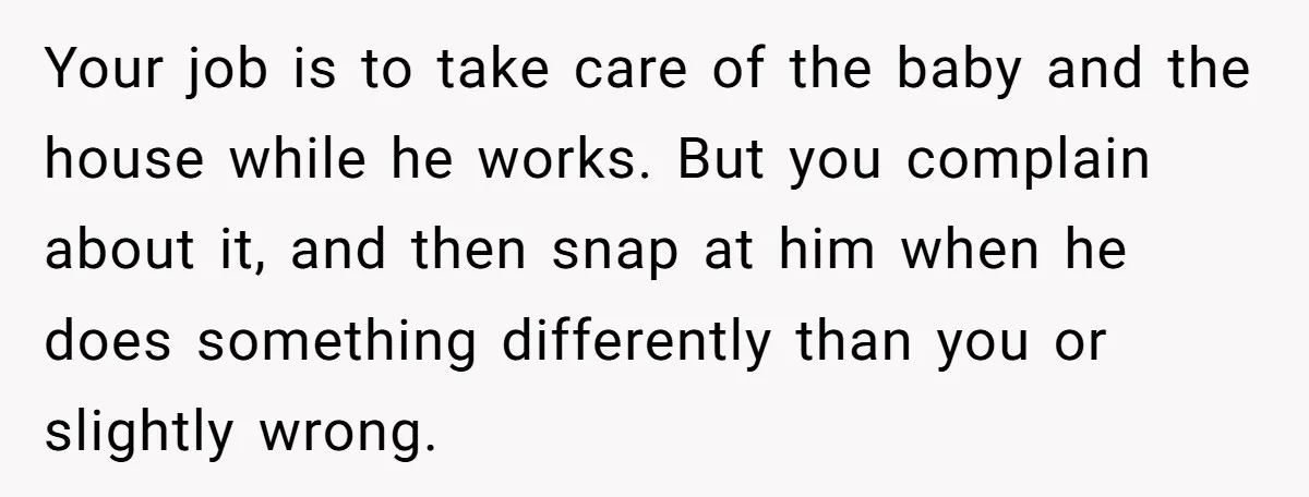 Your job is to take care of the baby and the house while he works. But you complain about it, and then snap at him when he does something differently...