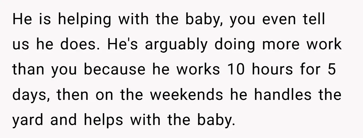 He is helping with the baby, you even tell us he does. He's arguably doing more work than you because he works 10 hours for 5 days, then on the...