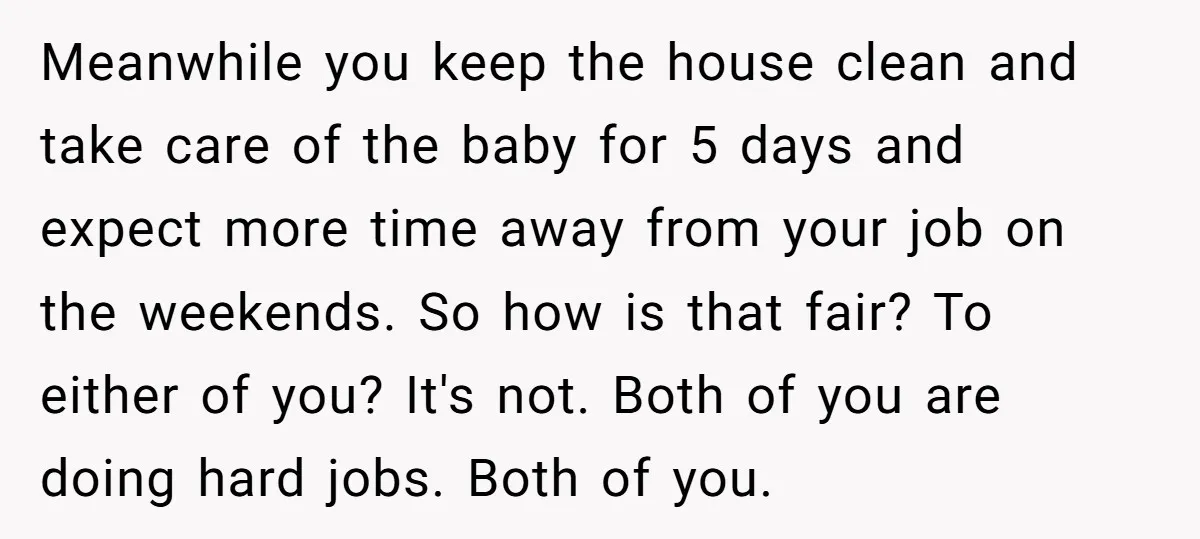 Meanwhile you keep the house clean and take care of the baby for 5 days and expect more time away from your job on the weekends. So how is that...