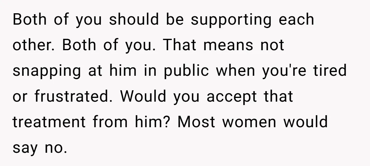 Both of you should be supporting each other. Both of you. That means not snapping at him in public when you're tired or frustrated. Would you accept that treatment from...
