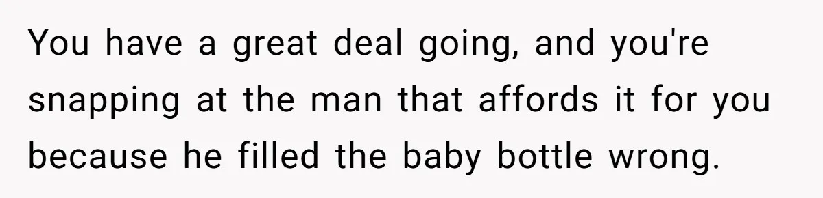 You have a great deal going, and you're snapping at the man that affords it for you because he filled the baby bottle wrong.