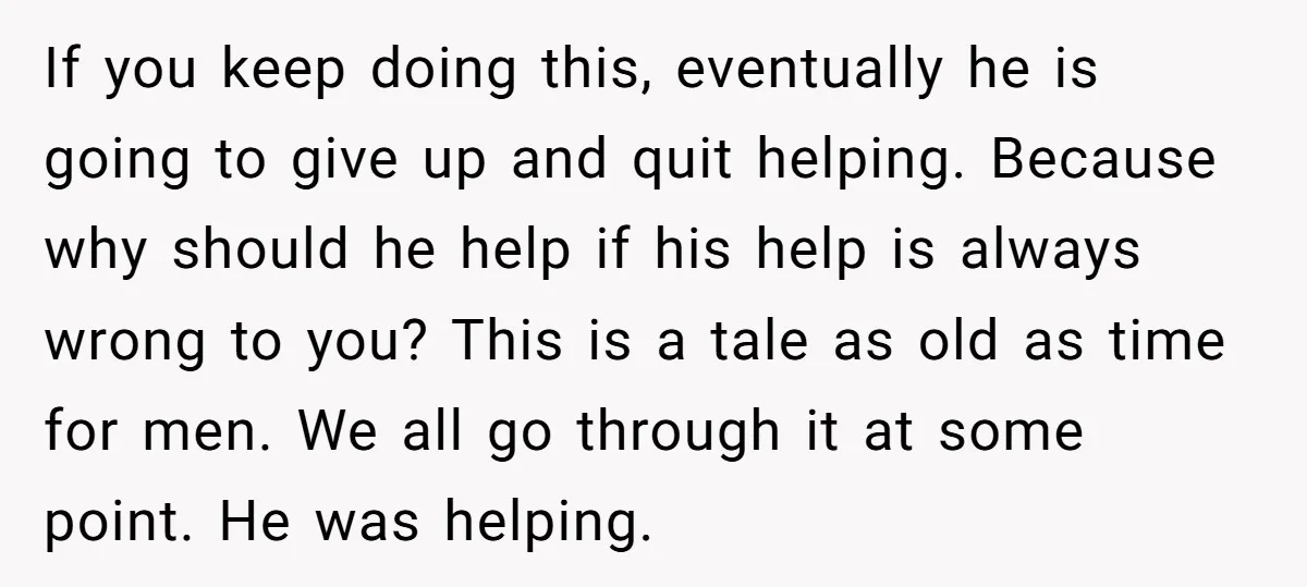 If you keep doing this, eventually he is going to give up and quit helping. Because why should he help if his help is always wrong to you? This is...
