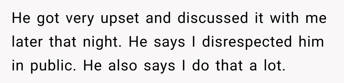 He got very upset and discussed it with me later that night. He says I disrespected him in public. He also says I do that a lot.