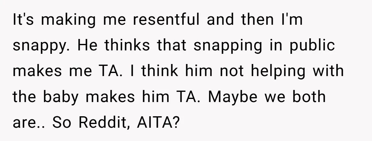 It's making me resentful and then I'm snappy. He thinks that snapping in public makes me TA. I think him not helping with the baby makes him TA. Maybe we...