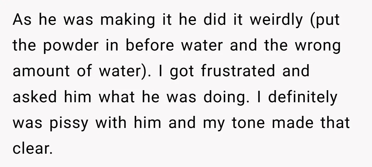 As he was making it he did it weirdly (put the powder in before water and the wrong amount of water). I got frustrated and asked him what he was...