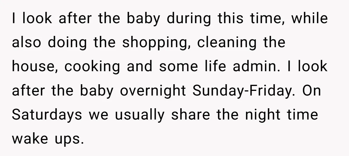 I look after the baby during this time, while also doing the shopping, cleaning the house, cooking and some life admin. I look after the baby overnight Sunday-Friday. On Saturdays...