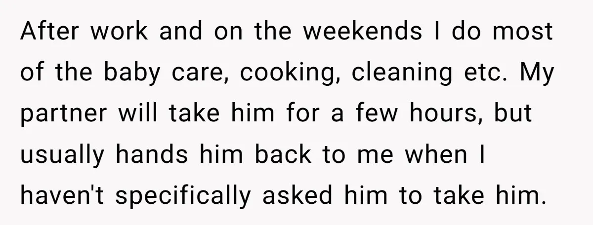 After work and on the weekends I do most of the baby care, cooking, cleaning etc. My partner will take him for a few hours, but usually hands him back...
