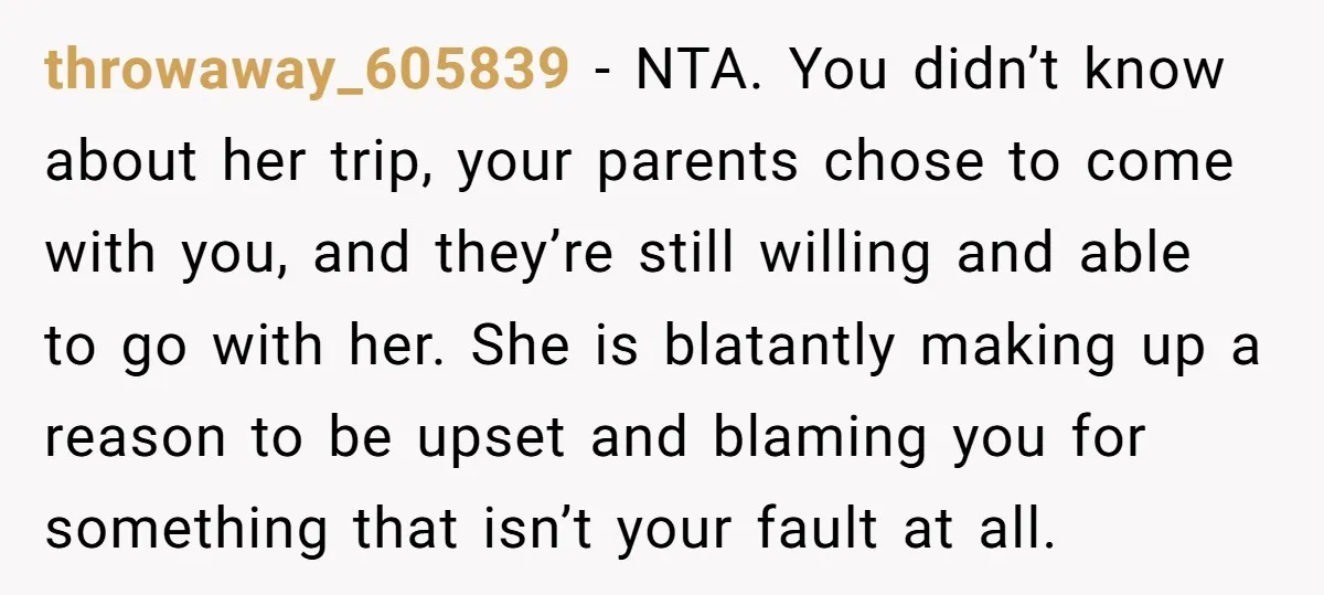 throwaway_605839 − NTA. You didn’t know about her trip, your parents chose to come with you, and they’re still willing and able to go with her. She is blatantly making...