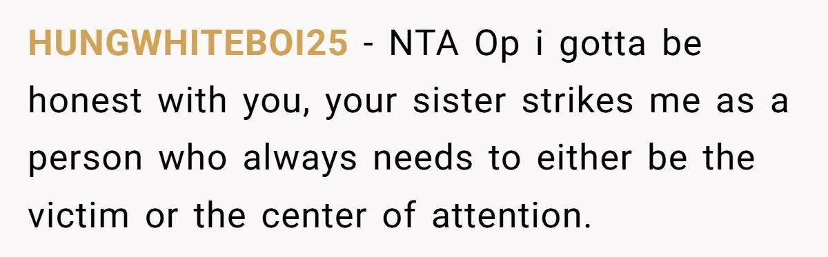 HUNGWHITEBOI25 − NTA Op i gotta be honest with you, your sister strikes me as a person who always needs to either be the victim or the center of attention.