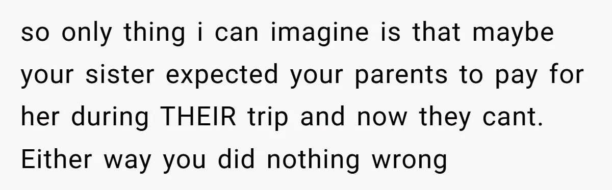 so only thing i can imagine is that maybe your sister expected your parents to pay for her during THEIR trip and now they cant. Either way you did nothing...