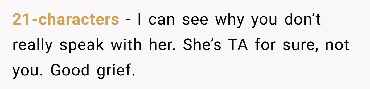 21-characters − I can see why you don’t really speak with her. She’s TA for sure, not you. Good grief.