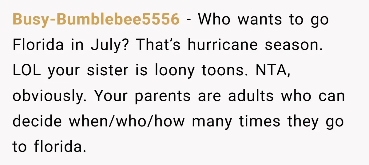 Busy-Bumblebee5556 − Who wants to go Florida in July? That’s hurricane season. LOL your sister is loony toons. NTA, obviously. Your parents are adults who can decide when/who/how many times...