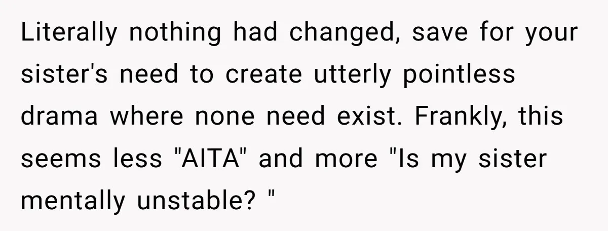 Literally nothing had changed, save for your sister's need to create utterly pointless drama where none need exist. Frankly, this seems less "AITA" and more "Is my sister mentally unstable?...