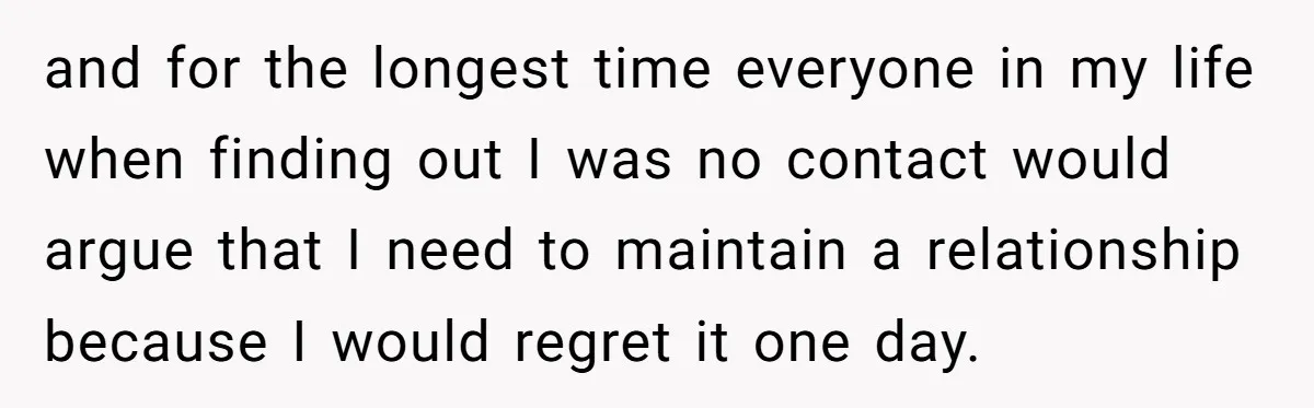 and for the longest time everyone in my life when finding out I was no contact would argue that I need to maintain a relationship because I would regret it...