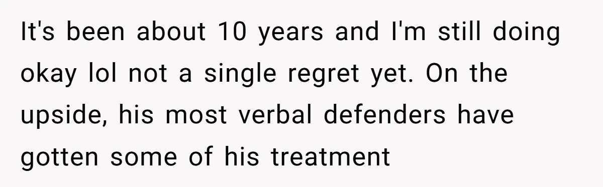 It's been about 10 years and I'm still doing okay lol not a single regret yet. On the upside, his most verbal defenders have gotten some of his treatment