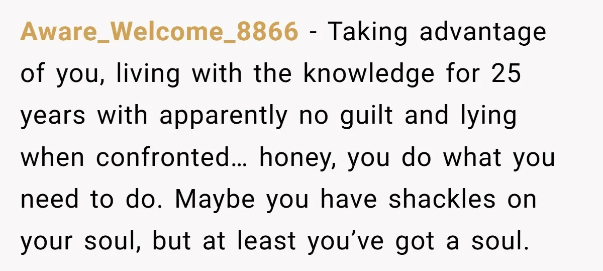 Aware_Welcome_8866 − Taking advantage of you, living with the knowledge for 25 years with apparently no guilt and lying when confronted… honey, you do what you need to do. Maybe...